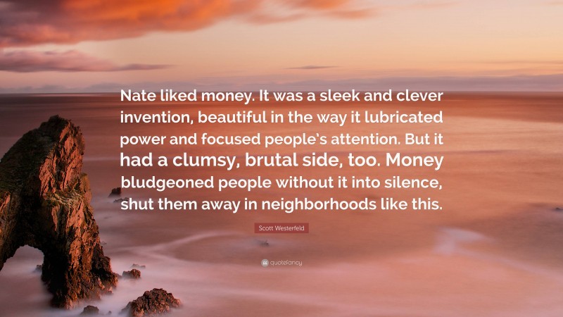Scott Westerfeld Quote: “Nate liked money. It was a sleek and clever invention, beautiful in the way it lubricated power and focused people’s attention. But it had a clumsy, brutal side, too. Money bludgeoned people without it into silence, shut them away in neighborhoods like this.”