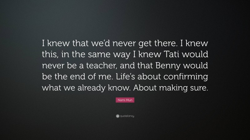 Nami Mun Quote: “I knew that we’d never get there. I knew this, in the same way I knew Tati would never be a teacher, and that Benny would be the end of me. Life’s about confirming what we already know. About making sure.”