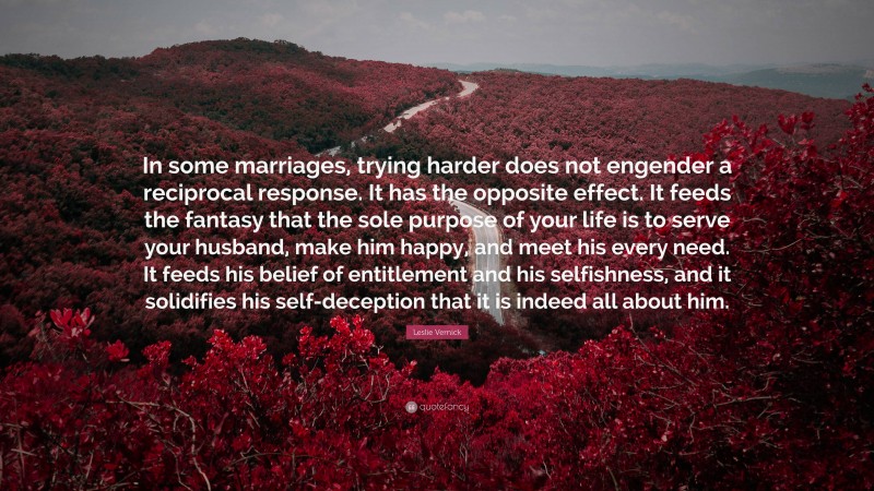 Leslie Vernick Quote: “In some marriages, trying harder does not engender a reciprocal response. It has the opposite effect. It feeds the fantasy that the sole purpose of your life is to serve your husband, make him happy, and meet his every need. It feeds his belief of entitlement and his selfishness, and it solidifies his self-deception that it is indeed all about him.”