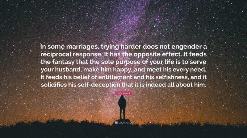 Leslie Vernick Quote: “In some marriages, trying harder does not engender a reciprocal response. It has the opposite effect. It feeds the fantasy that the sole purpose of your life is to serve your husband, make him happy, and meet his every need. It feeds his belief of entitlement and his selfishness, and it solidifies his self-deception that it is indeed all about him.”