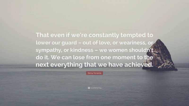 Elena Ferrante Quote: “That even if we’re constantly tempted to lower our guard – out of love, or weariness, or sympathy, or kindness – we women shouldn’t do it. We can lose from one moment to the next everything that we have achieved.”