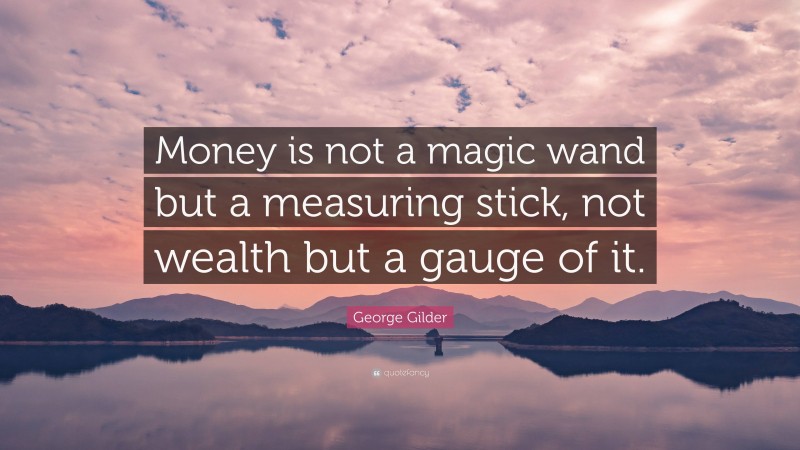 George Gilder Quote: “Money is not a magic wand but a measuring stick, not wealth but a gauge of it.”