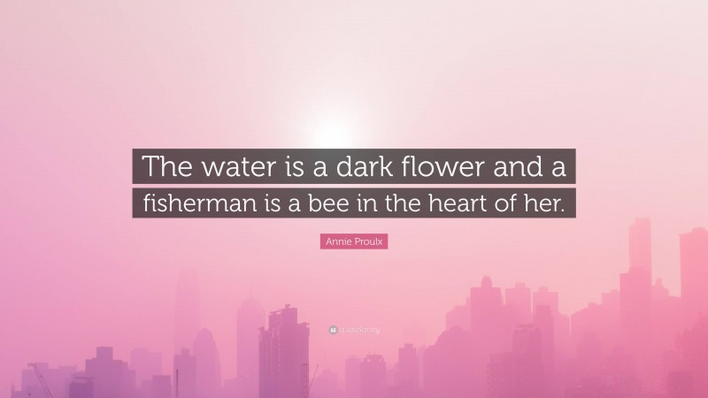 Annie Proulx Quote: “The water is a dark flower and a fisherman is a bee in the heart of her.”