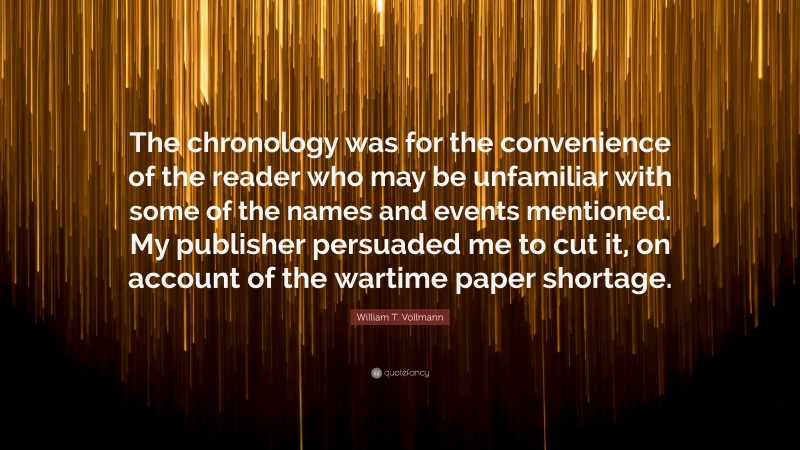 William T. Vollmann Quote: “The chronology was for the convenience of the reader who may be unfamiliar with some of the names and events mentioned. My publisher persuaded me to cut it, on account of the wartime paper shortage.”