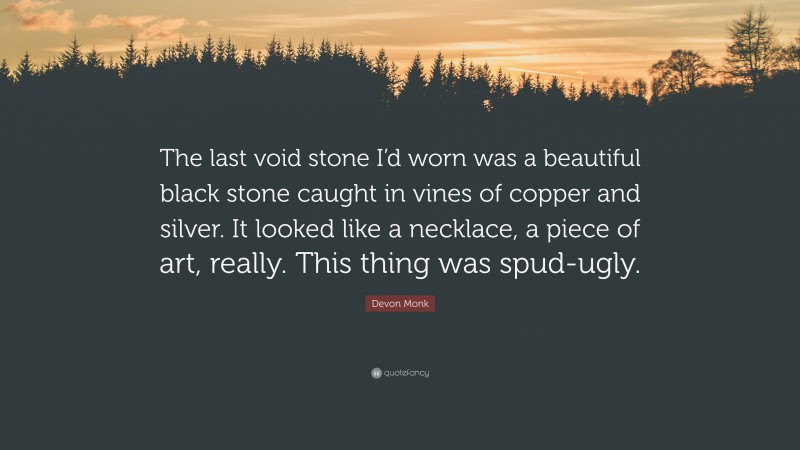Devon Monk Quote: “The last void stone I’d worn was a beautiful black stone caught in vines of copper and silver. It looked like a necklace, a piece of art, really. This thing was spud-ugly.”
