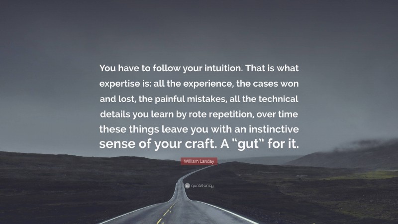 William Landay Quote: “You have to follow your intuition. That is what expertise is: all the experience, the cases won and lost, the painful mistakes, all the technical details you learn by rote repetition, over time these things leave you with an instinctive sense of your craft. A “gut” for it.”