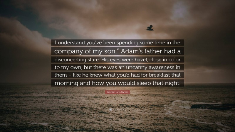 Jennifer Lynn Barnes Quote: “I understand you’ve been spending some time in the company of my son.” Adam’s father had a disconcerting stare. His eyes were hazel, close in color to my own, but there was an uncanny awareness in them – like he knew what you’d had for breakfast that morning and how you would sleep that night.”