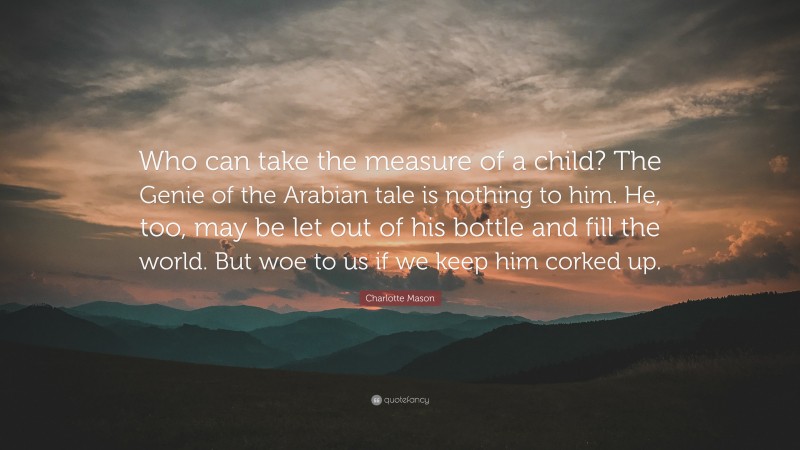 Charlotte Mason Quote: “Who can take the measure of a child? The Genie of the Arabian tale is nothing to him. He, too, may be let out of his bottle and fill the world. But woe to us if we keep him corked up.”