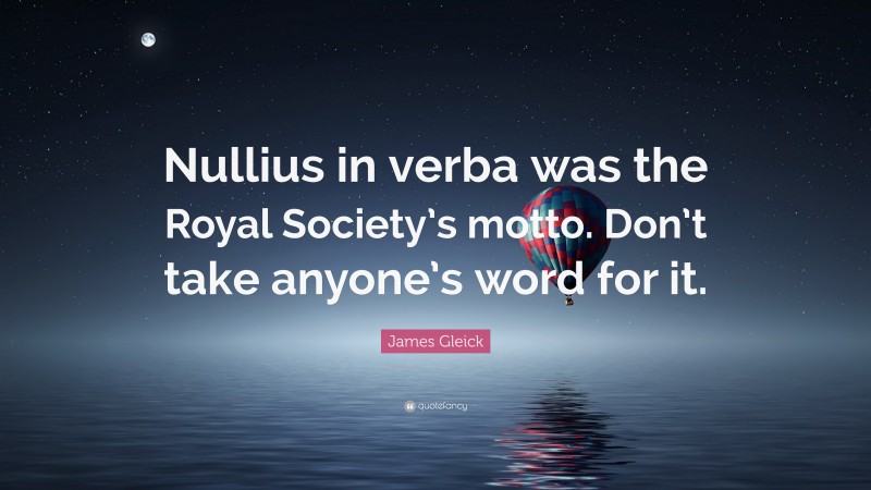 James Gleick Quote: “Nullius in verba was the Royal Society’s motto. Don’t take anyone’s word for it.”