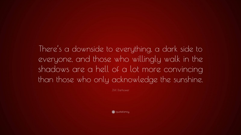J.M. Darhower Quote: “There’s a downside to everything, a dark side to everyone, and those who willingly walk in the shadows are a hell of a lot more convincing than those who only acknowledge the sunshine.”