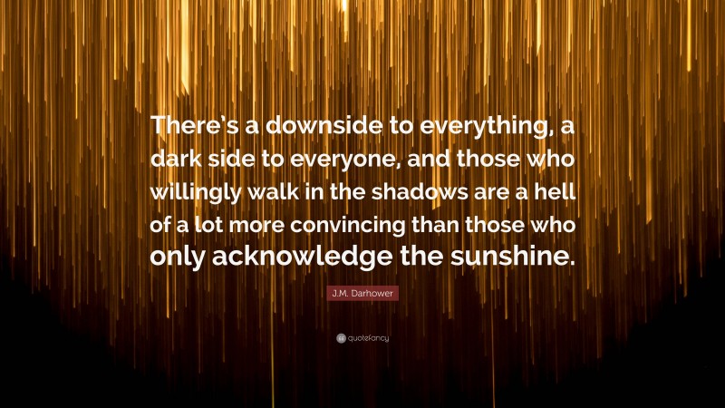 J.M. Darhower Quote: “There’s a downside to everything, a dark side to everyone, and those who willingly walk in the shadows are a hell of a lot more convincing than those who only acknowledge the sunshine.”