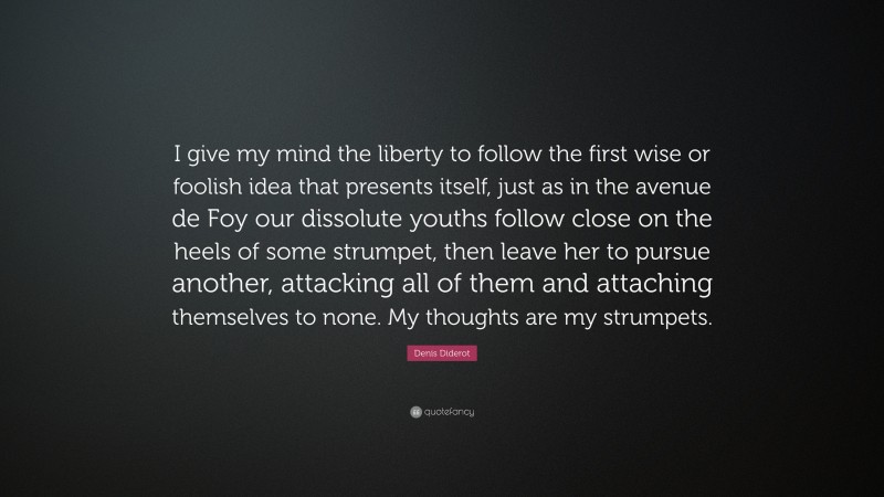 Denis Diderot Quote: “I give my mind the liberty to follow the first wise or foolish idea that presents itself, just as in the avenue de Foy our dissolute youths follow close on the heels of some strumpet, then leave her to pursue another, attacking all of them and attaching themselves to none. My thoughts are my strumpets.”