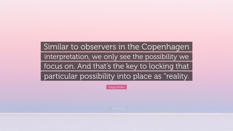 Gregg Braden Quote: “Similar to observers in the Copenhagen interpretation, we only see the possibility we focus on. And that’s the key to locking that particular possibility into place as “reality.”