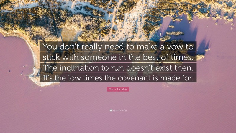 Matt Chandler Quote: “You don’t really need to make a vow to stick with someone in the best of times. The inclination to run doesn’t exist then. It’s the low times the covenant is made for.”