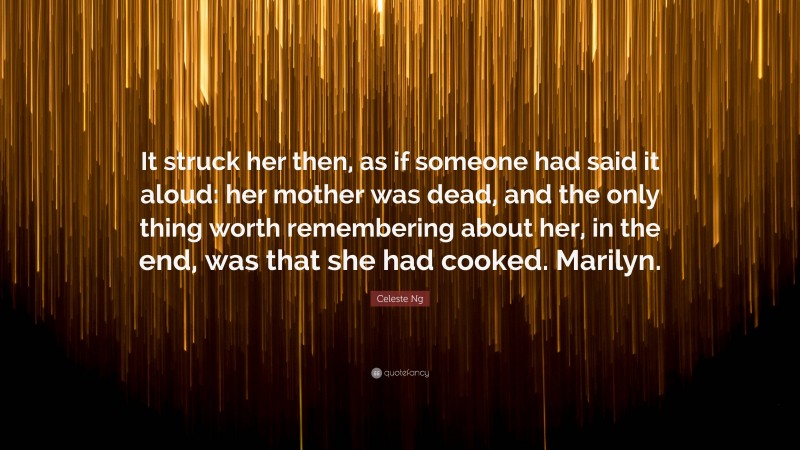 Celeste Ng Quote: “It struck her then, as if someone had said it aloud: her mother was dead, and the only thing worth remembering about her, in the end, was that she had cooked. Marilyn.”