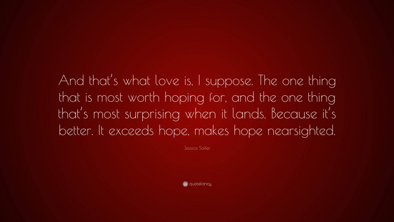 Jessica Soffer Quote: “And that’s what love is, I suppose. The one thing that is most worth hoping for, and the one thing that’s most surprising when it lands. Because it’s better. It exceeds hope, makes hope nearsighted.”
