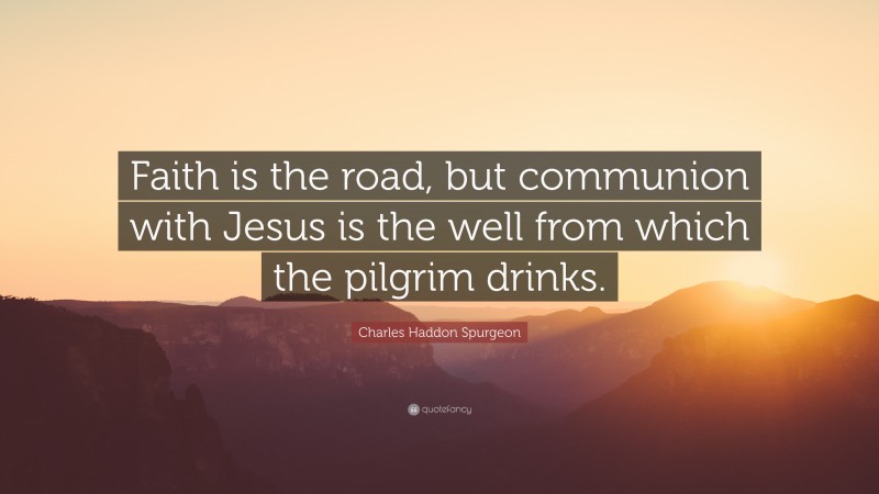 Charles Haddon Spurgeon Quote: “Faith is the road, but communion with Jesus is the well from which the pilgrim drinks.”