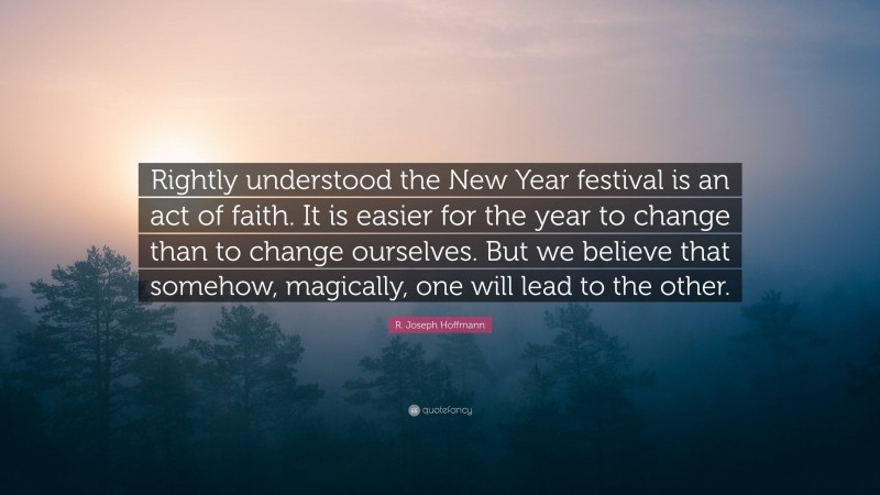 R. Joseph Hoffmann Quote: “Rightly understood the New Year festival is an act of faith. It is easier for the year to change than to change ourselves. But we believe that somehow, magically, one will lead to the other.”