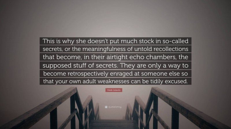 Heidi Julavits Quote: “This is why she doesn’t put much stock in so-called secrets, or the meaningfulness of untold recollections that become, in their airtight echo chambers, the supposed stuff of secrets. They are only a way to become retrospectively enraged at someone else so that your own adult weaknesses can be tidily excused.”