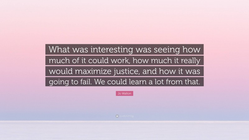 Jo Walton Quote: “What was interesting was seeing how much of it could work, how much it really would maximize justice, and how it was going to fail. We could learn a lot from that.”