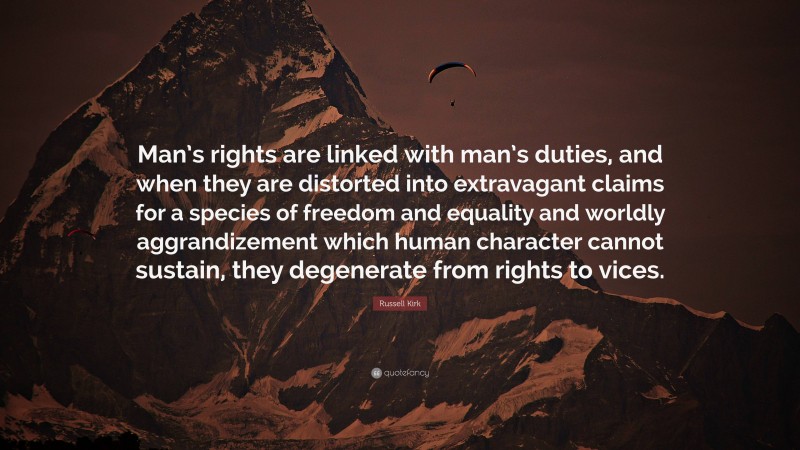 Russell Kirk Quote: “Man’s rights are linked with man’s duties, and when they are distorted into extravagant claims for a species of freedom and equality and worldly aggrandizement which human character cannot sustain, they degenerate from rights to vices.”