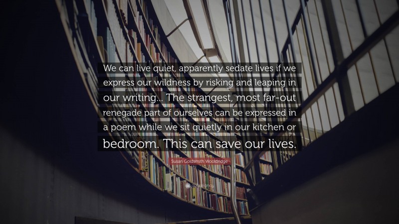 Susan Goldsmith Wooldridge Quote: “We can live quiet, apparently sedate lives if we express our wildness by risking and leaping in our writing... The strangest, most far-out renegade part of ourselves can be expressed in a poem while we sit quietly in our kitchen or bedroom. This can save our lives.”