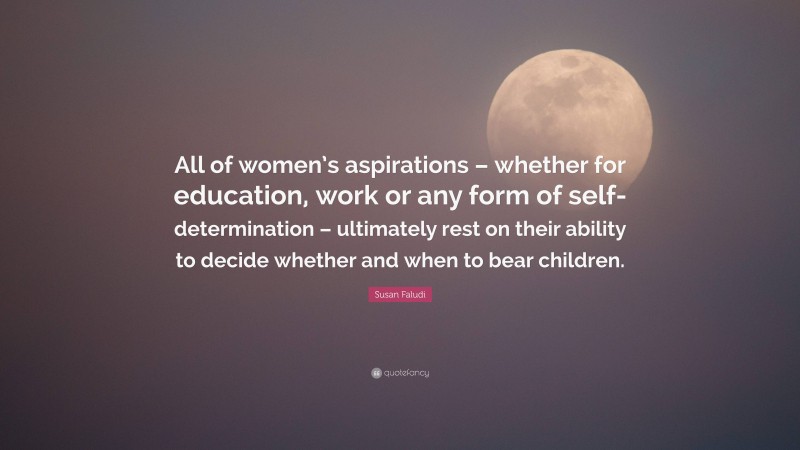 Susan Faludi Quote: “All of women’s aspirations – whether for education, work or any form of self-determination – ultimately rest on their ability to decide whether and when to bear children.”