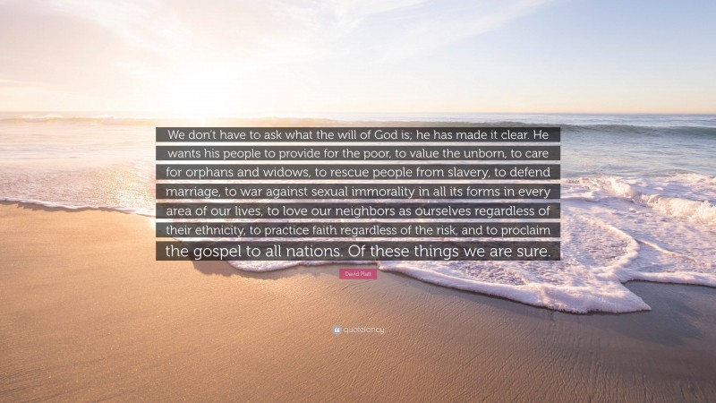 David Platt Quote: “We don’t have to ask what the will of God is; he has made it clear. He wants his people to provide for the poor, to value the unborn, to care for orphans and widows, to rescue people from slavery, to defend marriage, to war against sexual immorality in all its forms in every area of our lives, to love our neighbors as ourselves regardless of their ethnicity, to practice faith regardless of the risk, and to proclaim the gospel to all nations. Of these things we are sure.”