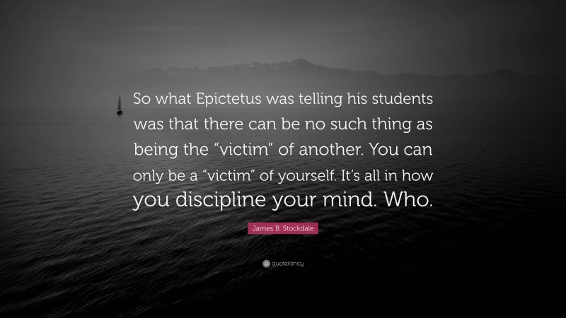 James B. Stockdale Quote: “So what Epictetus was telling his students was that there can be no such thing as being the “victim” of another. You can only be a “victim” of yourself. It’s all in how you discipline your mind. Who.”