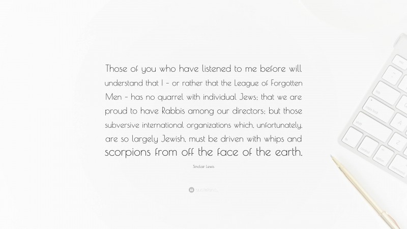 Sinclair Lewis Quote: “Those of you who have listened to me before will understand that I – or rather that the League of Forgotten Men – has no quarrel with individual Jews; that we are proud to have Rabbis among our directors; but those subversive international organizations which, unfortunately, are so largely Jewish, must be driven with whips and scorpions from off the face of the earth.”