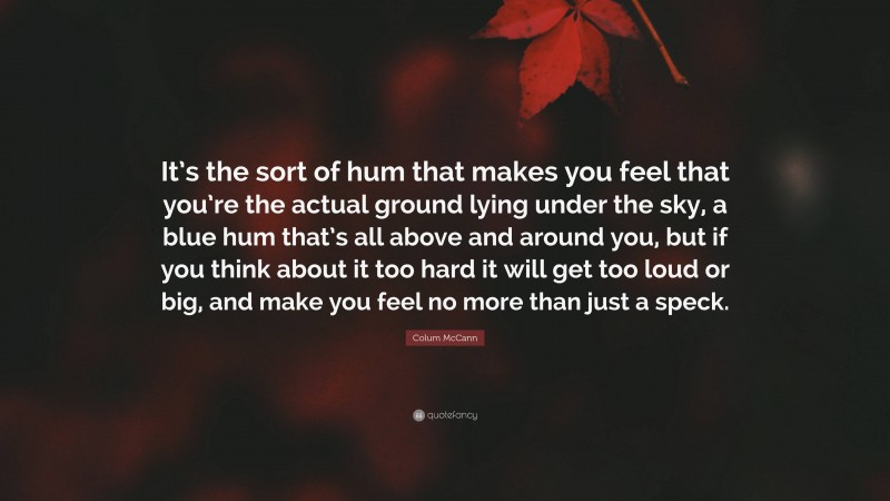 Colum McCann Quote: “It’s the sort of hum that makes you feel that you’re the actual ground lying under the sky, a blue hum that’s all above and around you, but if you think about it too hard it will get too loud or big, and make you feel no more than just a speck.”