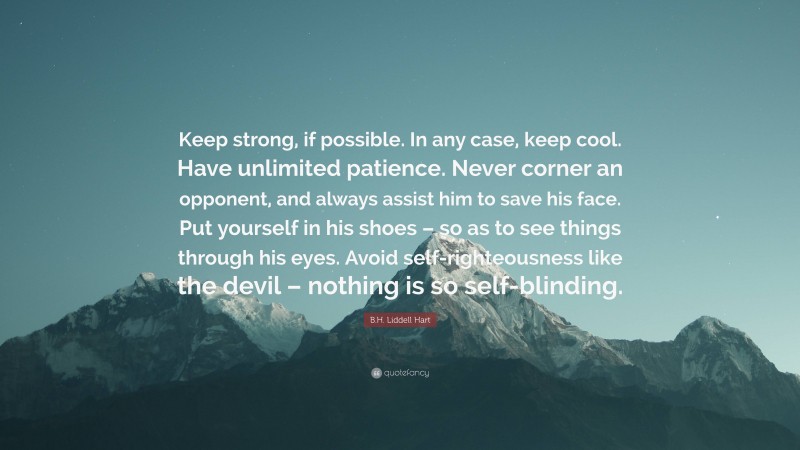 B.H. Liddell Hart Quote: “Keep strong, if possible. In any case, keep cool. Have unlimited patience. Never corner an opponent, and always assist him to save his face. Put yourself in his shoes – so as to see things through his eyes. Avoid self-righteousness like the devil – nothing is so self-blinding.”