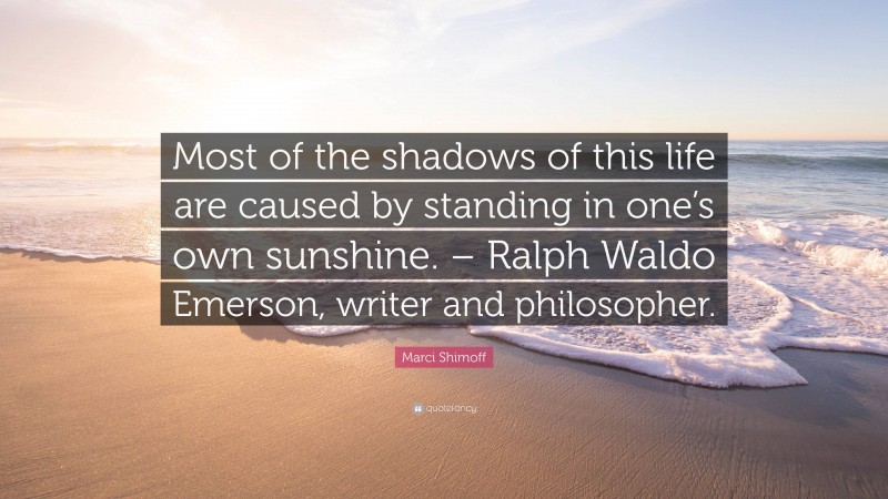 Marci Shimoff Quote: “Most of the shadows of this life are caused by standing in one’s own sunshine. – Ralph Waldo Emerson, writer and philosopher.”