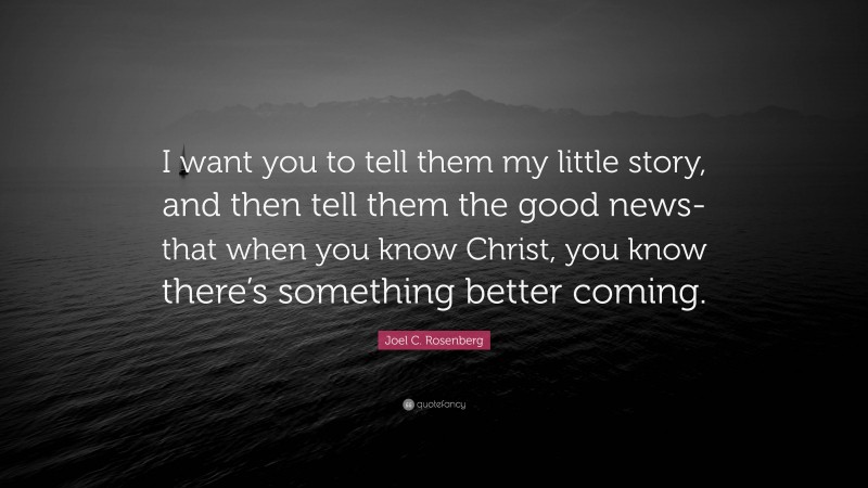 Joel C. Rosenberg Quote: “I want you to tell them my little story, and then tell them the good news-that when you know Christ, you know there’s something better coming.”