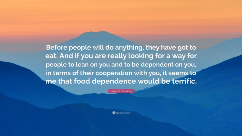 Hubert H. Humphrey Quote: “Before people will do anything, they have got to eat. And if you are really looking for a way for people to lean on you and to be dependent on you, in terms of their cooperation with you, it seems to me that food dependence would be terrific.”