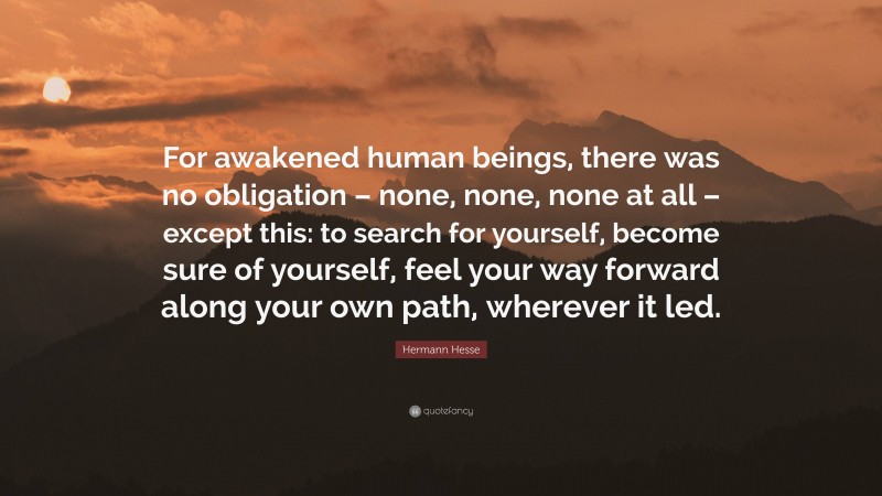 Hermann Hesse Quote: “For awakened human beings, there was no obligation – none, none, none at all – except this: to search for yourself, become sure of yourself, feel your way forward along your own path, wherever it led.”