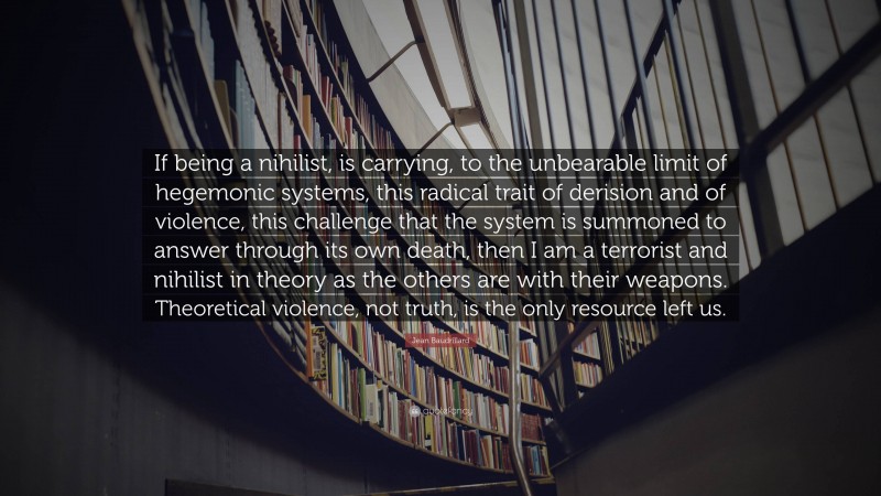 Jean Baudrillard Quote: “If being a nihilist, is carrying, to the unbearable limit of hegemonic systems, this radical trait of derision and of violence, this challenge that the system is summoned to answer through its own death, then I am a terrorist and nihilist in theory as the others are with their weapons. Theoretical violence, not truth, is the only resource left us.”
