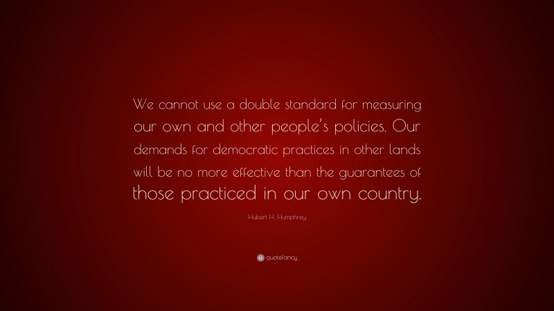 Hubert H. Humphrey Quote: “We cannot use a double standard for measuring our own and other people’s policies. Our demands for democratic practices in other lands will be no more effective than the guarantees of those practiced in our own country.”