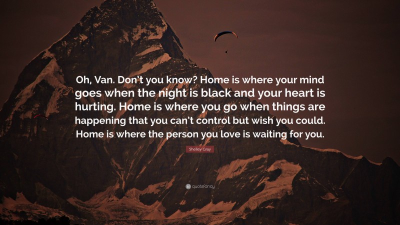 Shelley Gray Quote: “Oh, Van. Don’t you know? Home is where your mind goes when the night is black and your heart is hurting. Home is where you go when things are happening that you can’t control but wish you could. Home is where the person you love is waiting for you.”