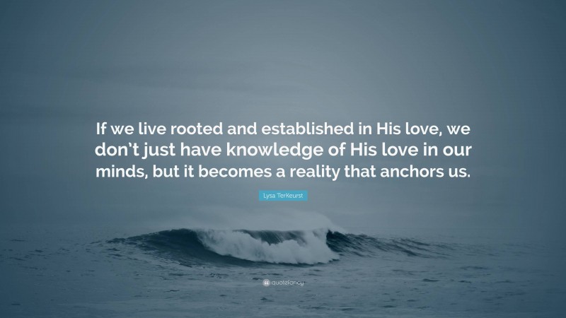 Lysa TerKeurst Quote: “If we live rooted and established in His love, we don’t just have knowledge of His love in our minds, but it becomes a reality that anchors us.”