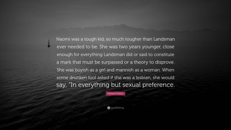Michael Chabon Quote: “Naomi was a tough kid, so much tougher than Landsman ever needed to be. She was two years younger, close enough for everything Landsman did or said to constitute a mark that must be surpassed or a theory to disprove. She was boyish as a girl and mannish as a woman. When some drunken fool asked if she was a lesbian, she would say, “In everything but sexual preference.”