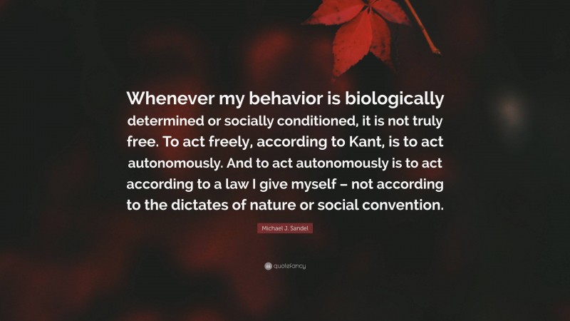 Michael J. Sandel Quote: “Whenever my behavior is biologically determined or socially conditioned, it is not truly free. To act freely, according to Kant, is to act autonomously. And to act autonomously is to act according to a law I give myself – not according to the dictates of nature or social convention.”