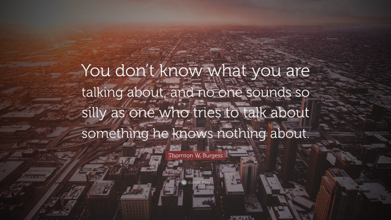 Thornton W. Burgess Quote: “You don’t know what you are talking about, and no one sounds so silly as one who tries to talk about something he knows nothing about.”