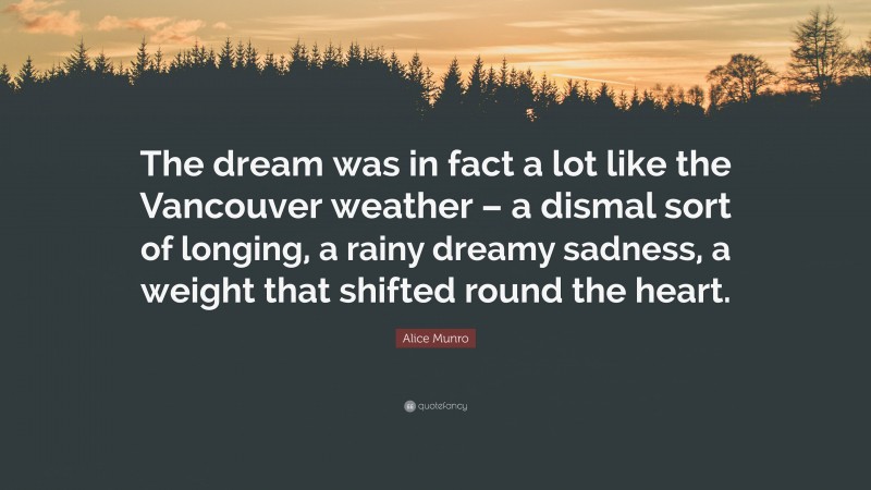 Alice Munro Quote: “The dream was in fact a lot like the Vancouver weather – a dismal sort of longing, a rainy dreamy sadness, a weight that shifted round the heart.”