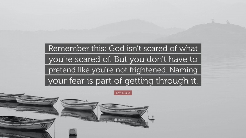 Levi Lusko Quote: “Remember this: God isn’t scared of what you’re scared of. But you don’t have to pretend like you’re not frightened. Naming your fear is part of getting through it.”