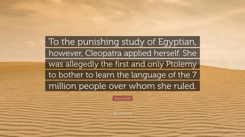 Stacy Schiff Quote: “To the punishing study of Egyptian, however, Cleopatra applied herself. She was allegedly the first and only Ptolemy to bother to learn the language of the 7 million people over whom she ruled.”