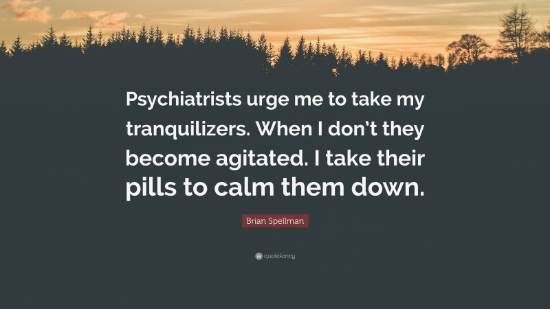 Brian Spellman Quote: “Psychiatrists urge me to take my tranquilizers. When I don’t they become agitated. I take their pills to calm them down.”