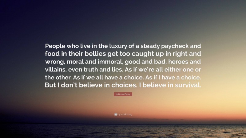 Katie McGarry Quote: “People who live in the luxury of a steady paycheck and food in their bellies get too caught up in right and wrong, moral and immoral, good and bad, heroes and villains, even truth and lies. As if we’re all either one or the other. As if we all have a choice. As if I have a choice. But I don’t believe in choices. I believe in survival.”