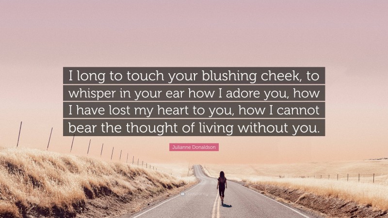 Julianne Donaldson Quote: “I long to touch your blushing cheek, to whisper in your ear how I adore you, how I have lost my heart to you, how I cannot bear the thought of living without you.”