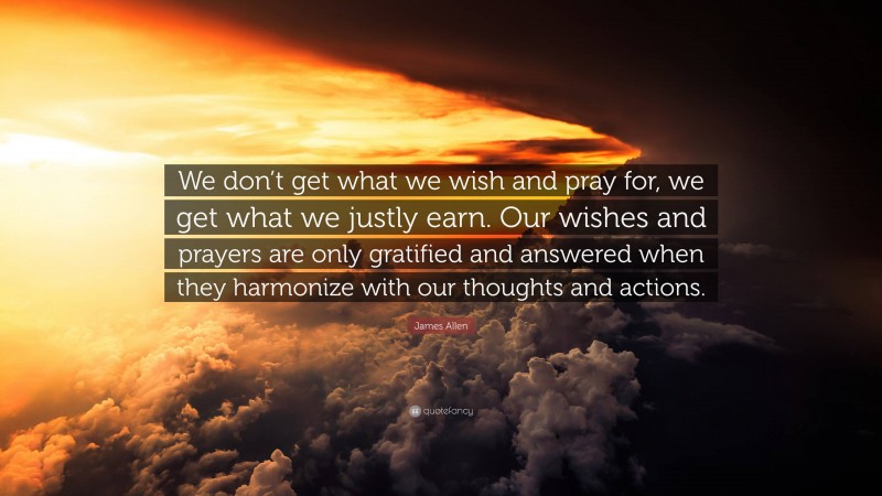 James Allen Quote: “We don’t get what we wish and pray for, we get what we justly earn. Our wishes and prayers are only gratified and answered when they harmonize with our thoughts and actions.”